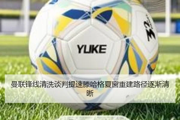 曼联锋线清洗谈判提速滕哈格夏窗重建路径逐渐清晰